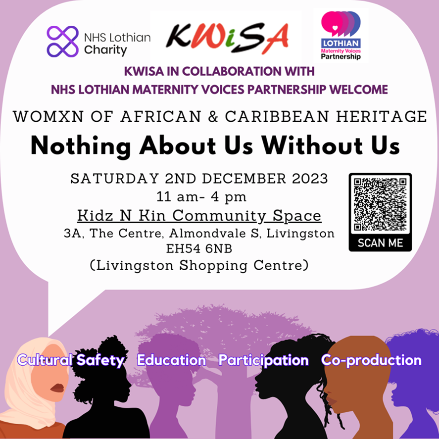  Kwisa, NHS Lothian Charity, Lothian Maternity Voice Partnership. Kwisa in collaboration with NHS Lothian Maternity Voices Partnership welcome womxn of African and Caribbean Heritage. Nothing about us without us. Saturday 2nd December 2023. 11 am to 4 pm. Located at the Kids and Kin Community Space. 3A, The Centre, Almondvale, South Livingston. EH54 6NB. Livingston Shopping Centre.